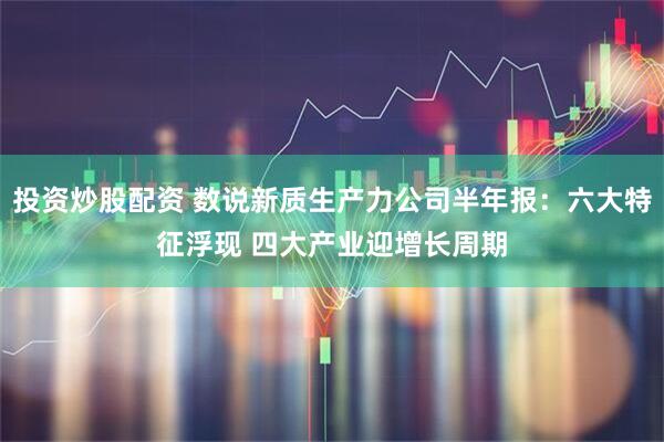 投资炒股配资 数说新质生产力公司半年报：六大特征浮现 四大产业迎增长周期