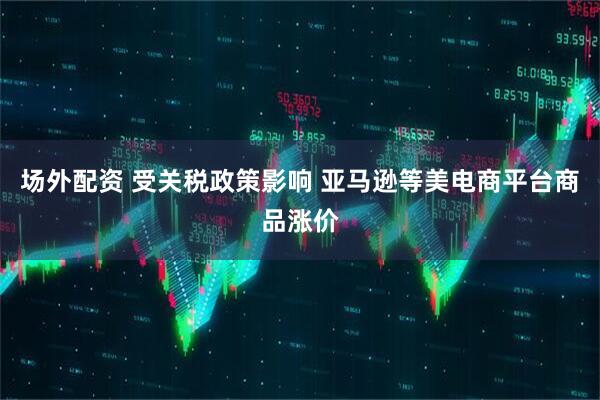 场外配资 受关税政策影响 亚马逊等美电商平台商品涨价