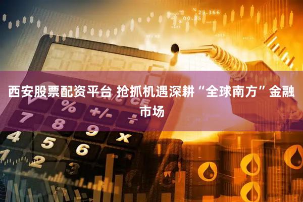 西安股票配资平台 抢抓机遇深耕“全球南方”金融市场