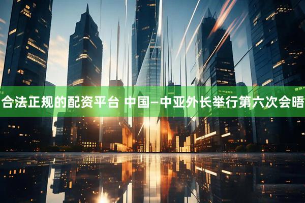 合法正规的配资平台 中国—中亚外长举行第六次会晤
