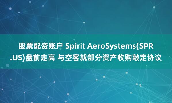 股票配资账户 Spirit AeroSystems(SPR.US)盘前走高 与空客就部分资产收购敲定协议