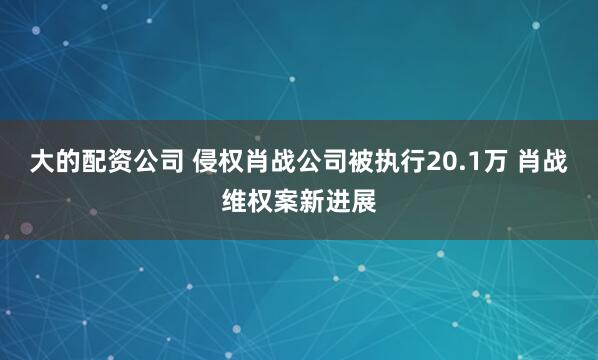 大的配资公司 侵权肖战公司被执行20.1万 肖战维权案新进展