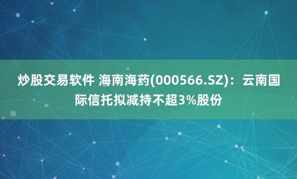炒股交易软件 海南海药(000566.SZ)：云南国际信托拟减持不超3%股份