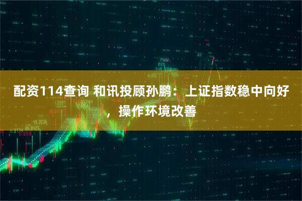 配资114查询 和讯投顾孙鹏：上证指数稳中向好，操作环境改善
