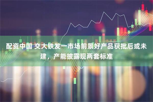 配资中国 交大铁发一市场前景好产品获批后或未建，产能披露现两套标准