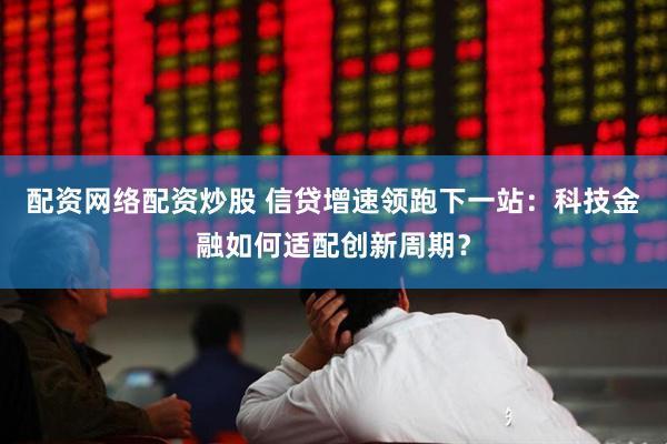 配资网络配资炒股 信贷增速领跑下一站：科技金融如何适配创新周期？