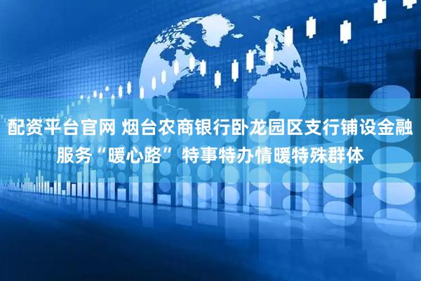配资平台官网 烟台农商银行卧龙园区支行铺设金融服务“暖心路” 特事特办情暖特殊群体