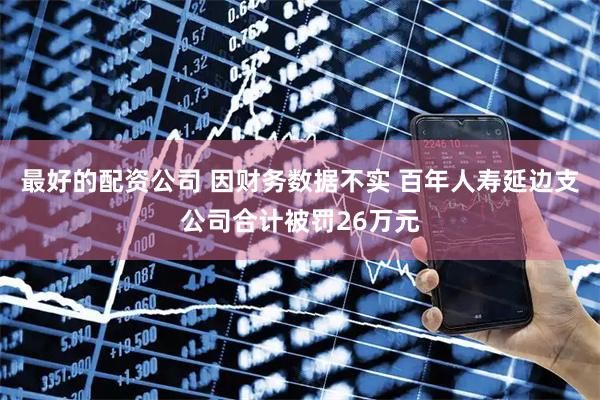 最好的配资公司 因财务数据不实 百年人寿延边支公司合计被罚26万元