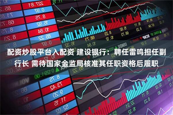 配资炒股平台入配资 建设银行：聘任雷鸣担任副行长 需待国家金监局核准其任职资格后履职