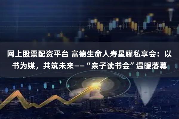 网上股票配资平台 富德生命人寿星耀私享会：以书为媒，共筑未来——“亲子读书会”温暖落幕