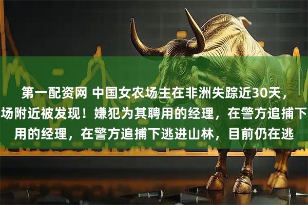 第一配资网 中国女农场主在非洲失踪近30天，已确认遇害，遗体在机场附近被发现！嫌犯为其聘用的经理，在警方追捕下逃进山林，目前仍在逃
