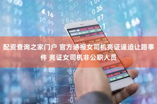 配资查询之家门户 官方通报女司机亮证逼迫让路事件 亮证女司机非公职人员