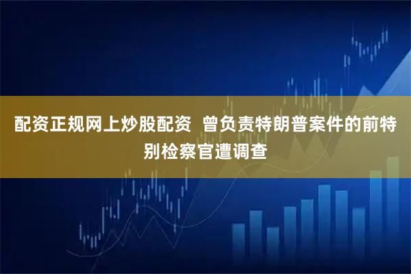 配资正规网上炒股配资  曾负责特朗普案件的前特别检察官遭调查
