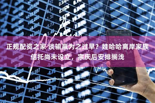 正规配资之家 谈输赢为之过早？娃哈哈离岸家族信托尚未设立，宗庆后安排搁浅