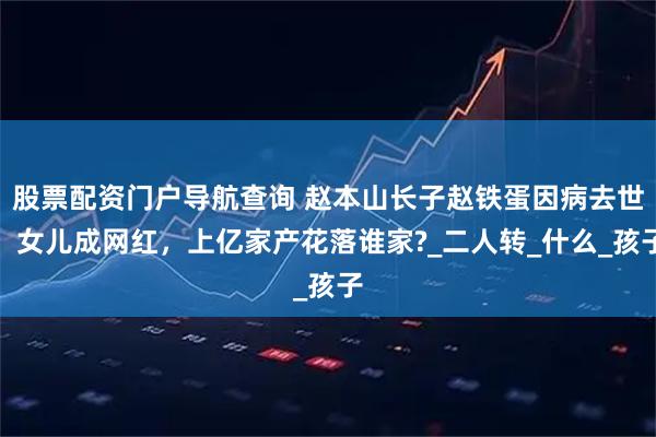 股票配资门户导航查询 赵本山长子赵铁蛋因病去世，女儿成网红，上亿家产花落谁家?_二人转_什么_孩子