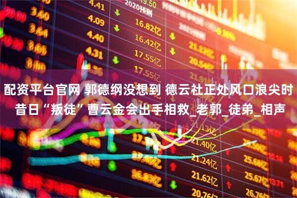 配资平台官网 郭德纲没想到 德云社正处风口浪尖时 昔日“叛徒”曹云金会出手相救_老郭_徒弟_相声