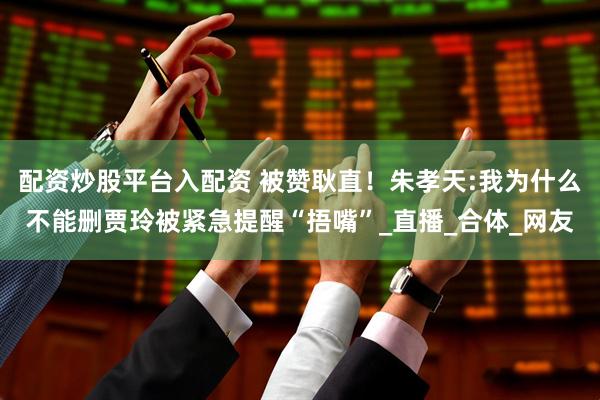 配资炒股平台入配资 被赞耿直！朱孝天:我为什么不能删贾玲被紧急提醒“捂嘴”_直播_合体_网友