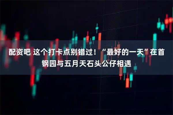 配资吧 这个打卡点别错过！“最好的一天”在首钢园与五月天石头公仔相遇