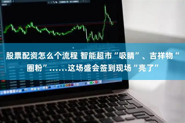 股票配资怎么个流程 智能超市“吸睛”、吉祥物“圈粉”……这场盛会签到现场“亮了”