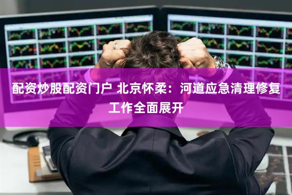 配资炒股配资门户 北京怀柔：河道应急清理修复工作全面展开