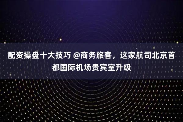 配资操盘十大技巧 @商务旅客，这家航司北京首都国际机场贵宾室升级