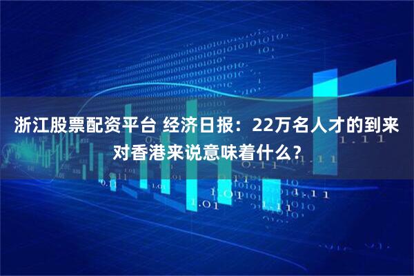 浙江股票配资平台 经济日报：22万名人才的到来对香港来说意味着什么？