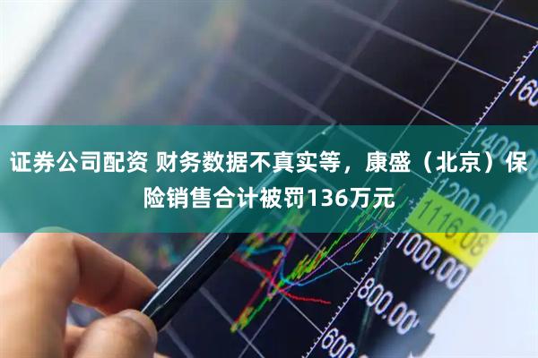 证券公司配资 财务数据不真实等，康盛（北京）保险销售合计被罚136万元