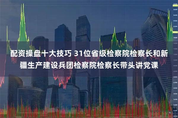 配资操盘十大技巧 31位省级检察院检察长和新疆生产建设兵团检察院检察长带头讲党课