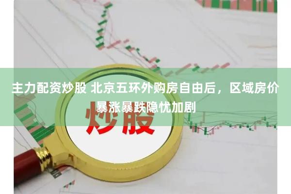 主力配资炒股 北京五环外购房自由后，区域房价暴涨暴跌隐忧加剧