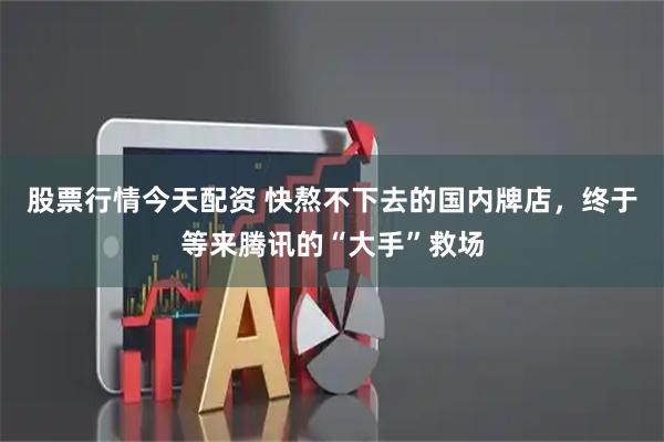 股票行情今天配资 快熬不下去的国内牌店，终于等来腾讯的“大手”救场
