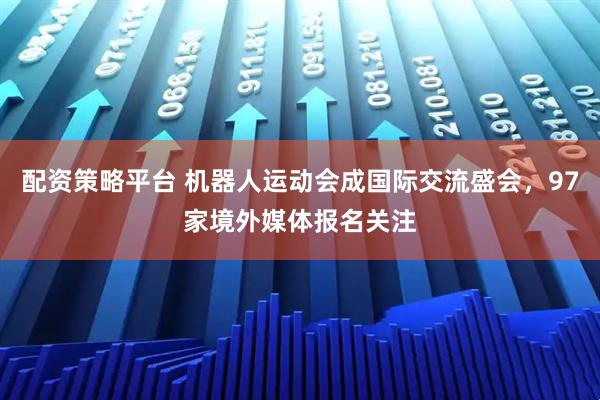 配资策略平台 机器人运动会成国际交流盛会，97家境外媒体报名关注