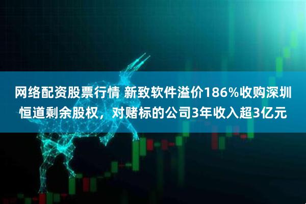 网络配资股票行情 新致软件溢价186%收购深圳恒道剩余股权，对赌标的公司3年收入超3亿元
