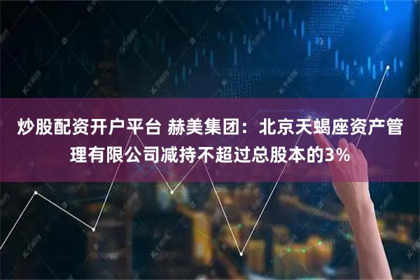 炒股配资开户平台 赫美集团：北京天蝎座资产管理有限公司减持不超过总股本的3%