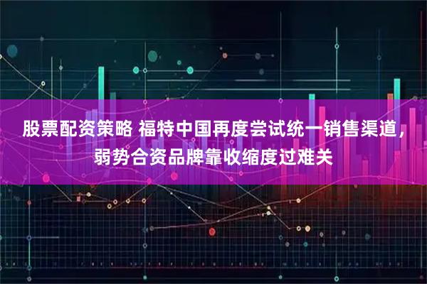 股票配资策略 福特中国再度尝试统一销售渠道，弱势合资品牌靠收缩度过难关