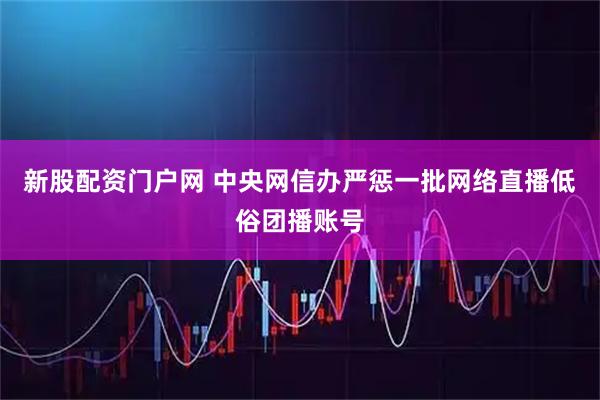 新股配资门户网 中央网信办严惩一批网络直播低俗团播账号