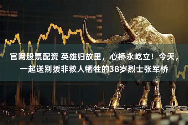 官网股票配资 英雄归故里，心桥永屹立！今天，一起送别援非救人牺牲的38岁烈士张军桥