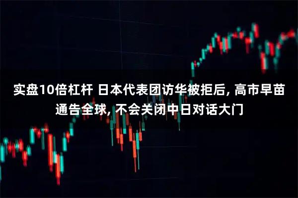 实盘10倍杠杆 日本代表团访华被拒后, 高市早苗通告全球, 不会关闭中日对话大门
