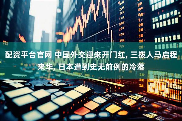 配资平台官网 中国外交迎来开门红, 三拨人马启程来华, 日本遭到史无前例的冷落