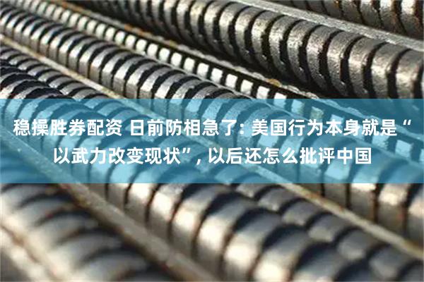 稳操胜券配资 日前防相急了: 美国行为本身就是“以武力改变现状”, 以后还怎么批评中国