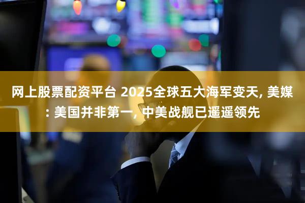 网上股票配资平台 2025全球五大海军变天, 美媒: 美国并非第一, 中美战舰已遥遥领先