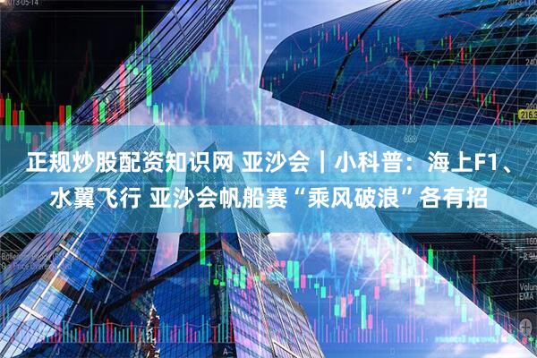 正规炒股配资知识网 亚沙会｜小科普：海上F1、水翼飞行 亚沙会帆船赛“乘风破浪”各有招