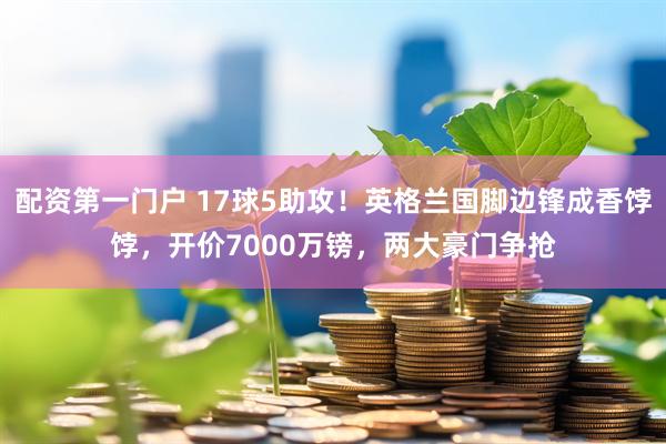 配资第一门户 17球5助攻！英格兰国脚边锋成香饽饽，开价7000万镑，两大豪门争抢
