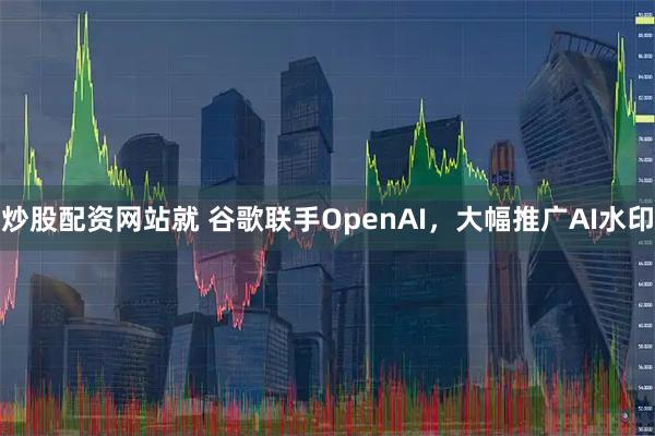 炒股配资网站就 谷歌联手OpenAI，大幅推广AI水印