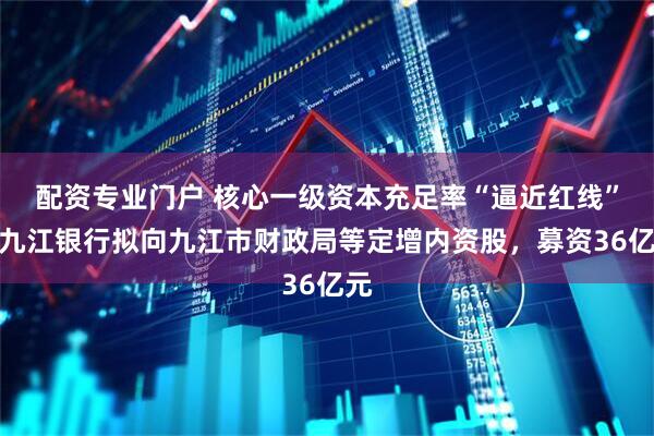 配资专业门户 核心一级资本充足率“逼近红线”，九江银行拟向九江市财政局等定增内资股，募资36亿元