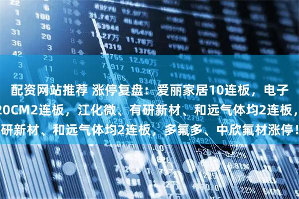 配资网站推荐 涨停复盘：爱丽家居10连板，电子特气带队冲锋！中巨芯20CM2连板，江化微、有研新材、和远气体均2连板，多氟多、中欣氟材涨停！