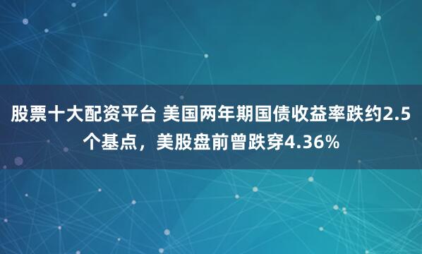股票十大配资平台 美国两年期国债收益率跌约2.5个基点，美股盘前曾跌穿4.36%